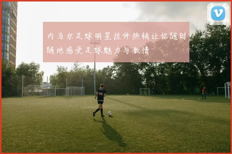 内马尔足球明星挂件热销让你随时随地感受足球魅力与激情