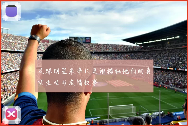 足球明星来串门是谁揭秘他们的真实生活与友情故事