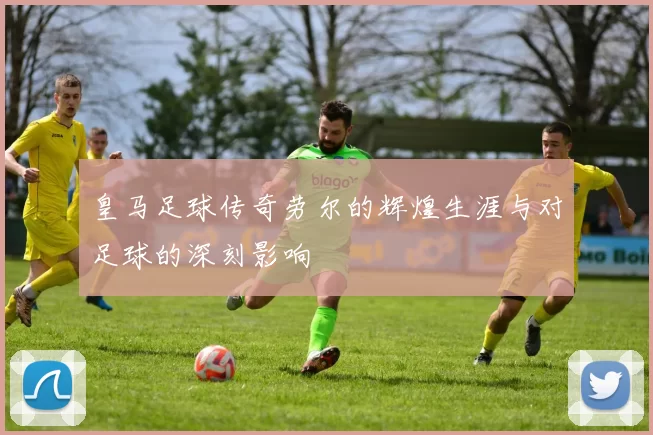 皇马足球传奇劳尔的辉煌生涯与对足球的深刻影响
