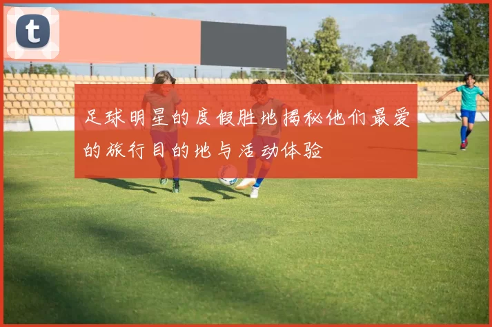 足球明星的度假胜地揭秘他们最爱的旅行目的地与活动体验