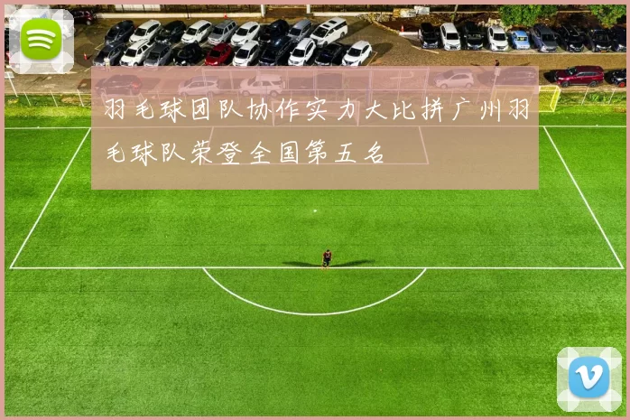 羽毛球团队协作实力大比拼广州羽毛球队荣登全国第五名