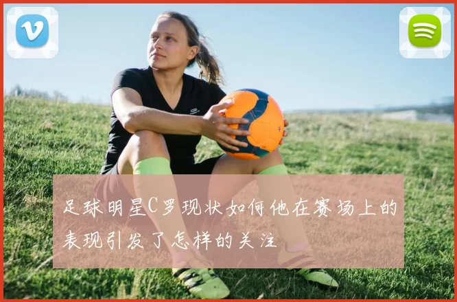 足球明星C罗现状如何他在赛场上的表现引发了怎样的关注