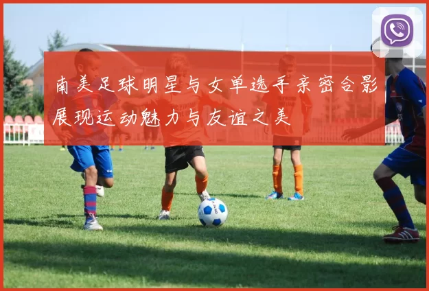 南美足球明星与女单选手亲密合影展现运动魅力与友谊之美