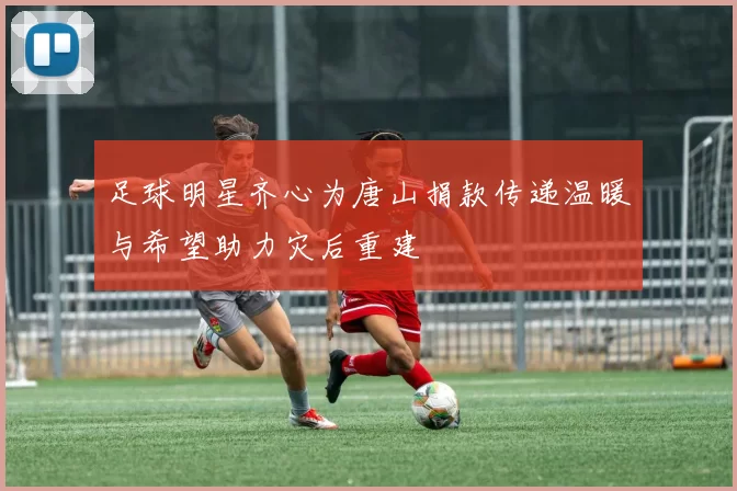 足球明星齐心为唐山捐款传递温暖与希望助力灾后重建