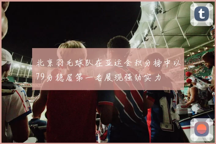 北京羽毛球队在亚运会积分榜中以79分稳居第一名展现强劲实力