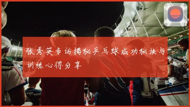 张秀英专访揭秘乒乓球成功秘诀与训练心得分享