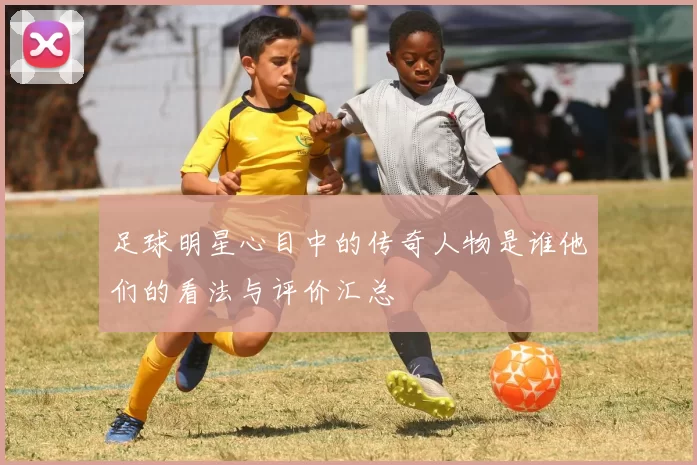足球明星心目中的传奇人物是谁他们的看法与评价汇总