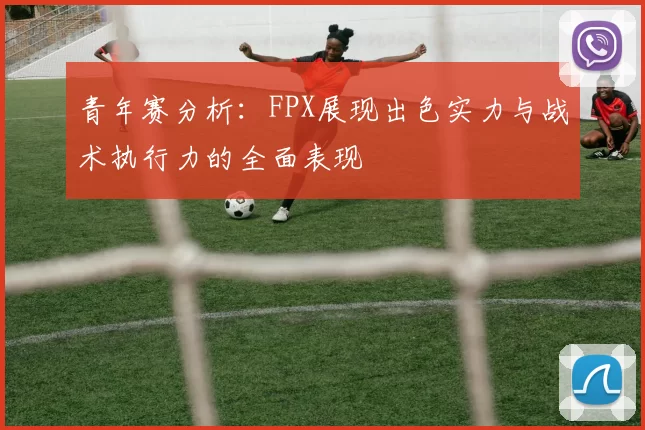 青年赛分析：FPX展现出色实力与战术执行力的全面表现