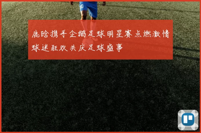 鹿晗携手企鹅足球明星赛点燃激情球迷狂欢共庆足球盛事