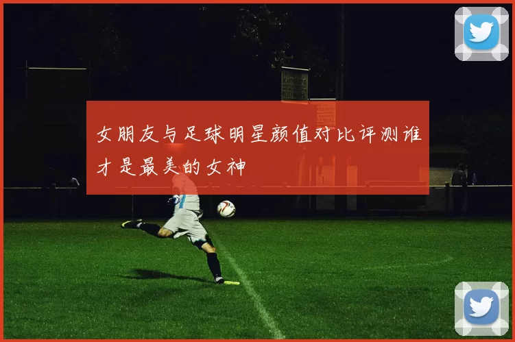 女朋友与足球明星颜值对比评测谁才是最美的女神