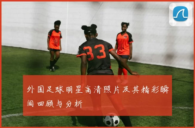 外国足球明星高清照片及其精彩瞬间回顾与分析