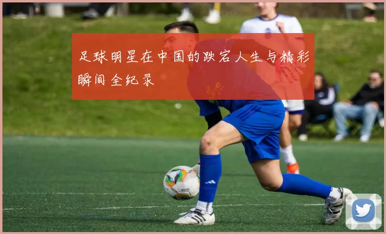 足球明星在中国的跌宕人生与精彩瞬间全纪录