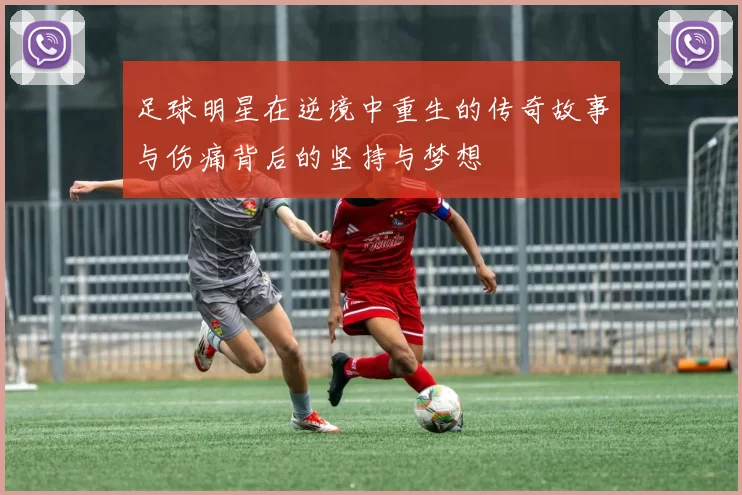 足球明星在逆境中重生的传奇故事与伤痛背后的坚持与梦想