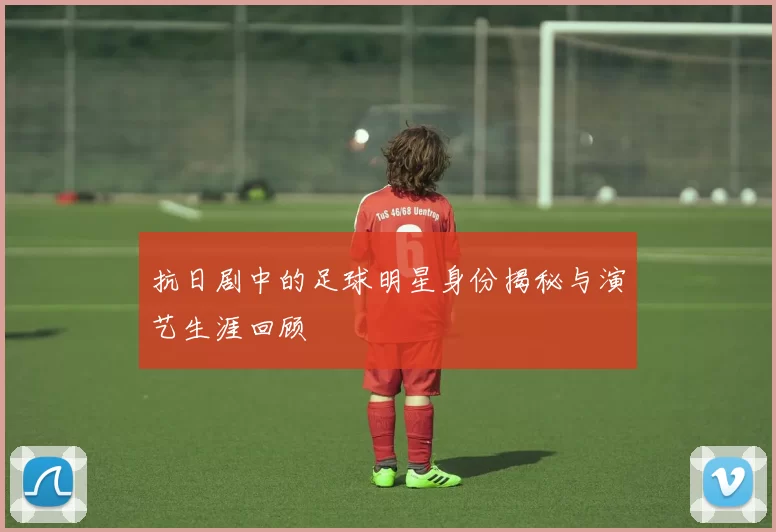 抗日剧中的足球明星身份揭秘与演艺生涯回顾