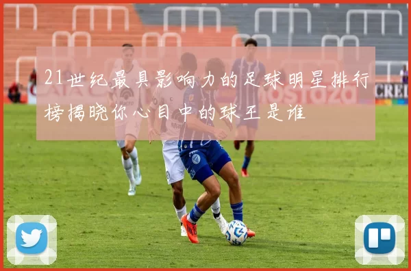 21世纪最具影响力的足球明星排行榜揭晓你心目中的球王是谁