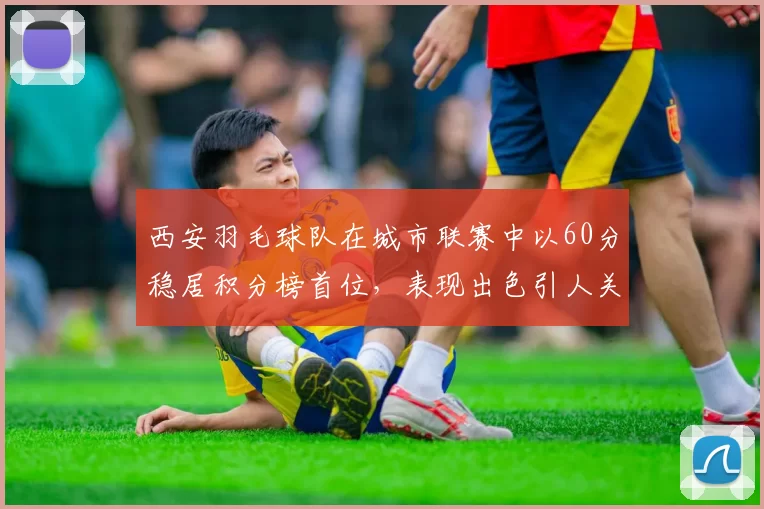 西安羽毛球队在城市联赛中以60分稳居积分榜首位，表现出色引人关注