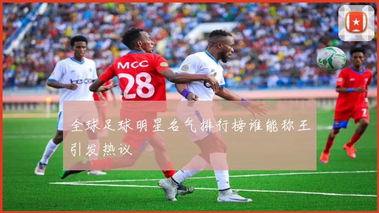 全球足球明星名气排行榜谁能称王引发热议