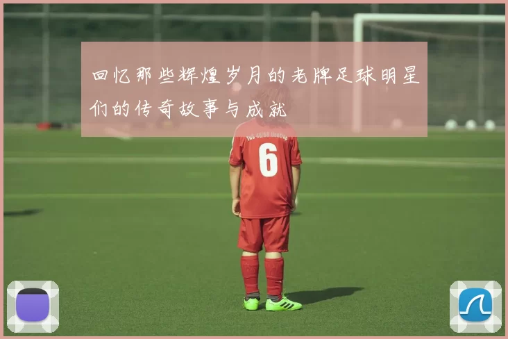 回忆那些辉煌岁月的老牌足球明星们的传奇故事与成就