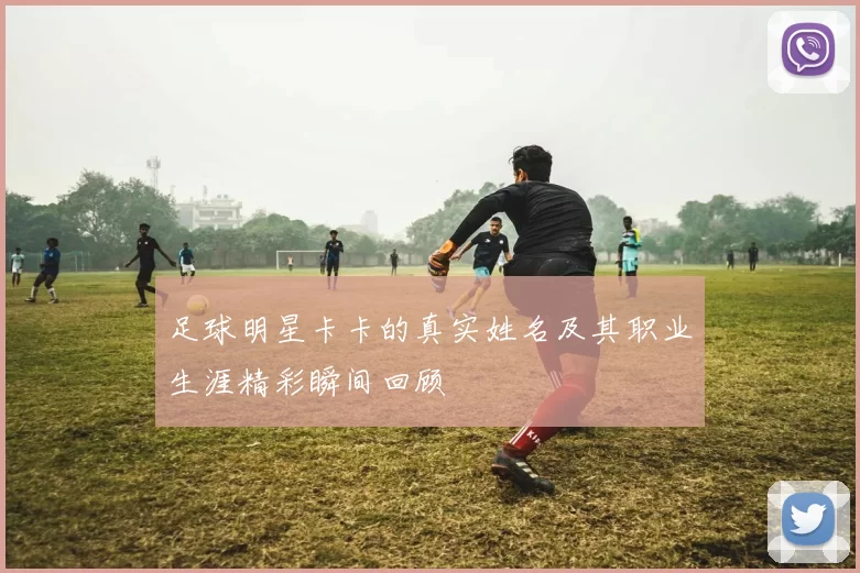 足球明星卡卡的真实姓名及其职业生涯精彩瞬间回顾