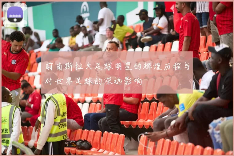 前南斯拉夫足球明星的辉煌历程与对世界足球的深远影响