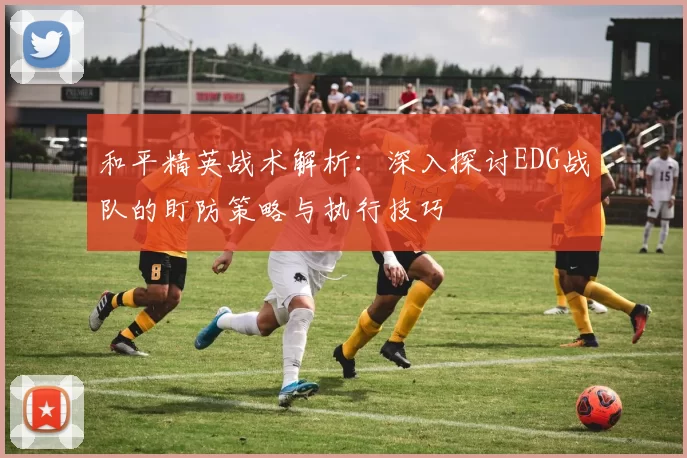 和平精英战术解析：深入探讨EDG战队的盯防策略与执行技巧