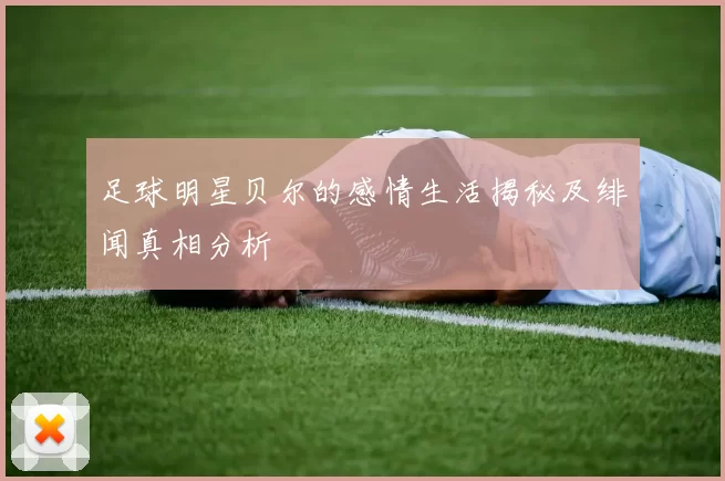 足球明星贝尔的感情生活揭秘及绯闻真相分析