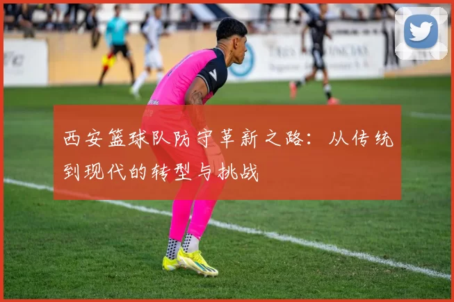 西安篮球队防守革新之路：从传统到现代的转型与挑战