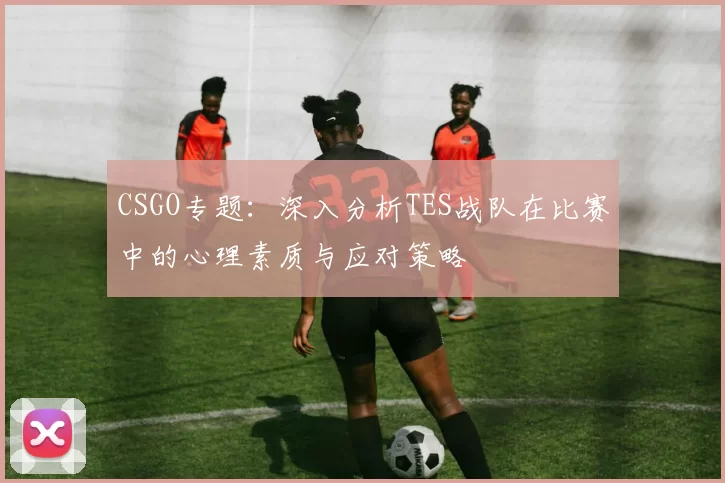 CSGO专题：深入分析TES战队在比赛中的心理素质与应对策略
