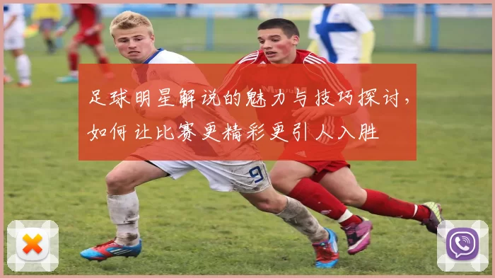 足球明星解说的魅力与技巧探讨，如何让比赛更精彩更引人入胜