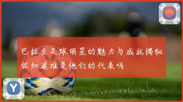巴拉圭足球明星的魅力与成就揭秘你知道谁是他们的代表吗