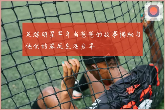 足球明星早年当爸爸的故事揭秘与他们的家庭生活分享