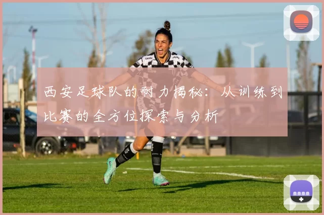 西安足球队的耐力揭秘：从训练到比赛的全方位探索与分析