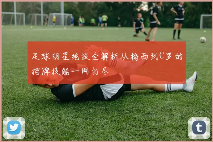 足球明星绝技全解析从梅西到C罗的招牌技能一网打尽