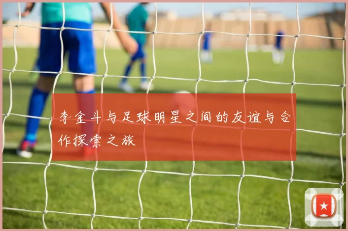 李金斗与足球明星之间的友谊与合作探索之旅