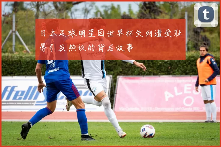 日本足球明星因世界杯失利遭受耻辱引发热议的背后故事