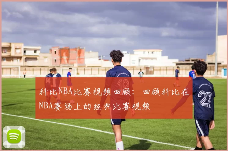 科比NBA比赛视频回顾：回顾科比在NBA赛场上的经典比赛视频