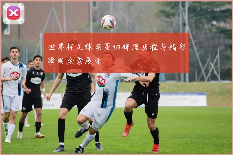 世界杯足球明星的辉煌历程与精彩瞬间全景展示