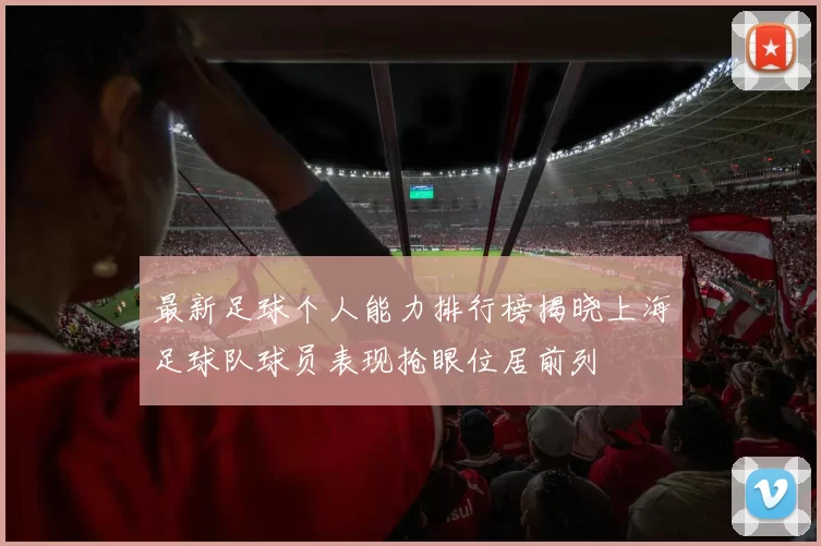 最新足球个人能力排行榜揭晓上海足球队球员表现抢眼位居前列