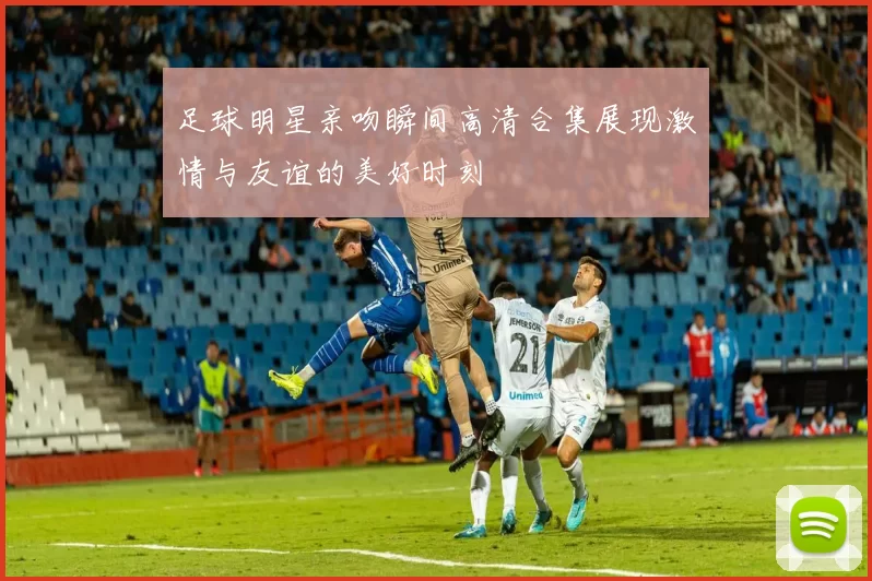足球明星亲吻瞬间高清合集展现激情与友谊的美好时刻