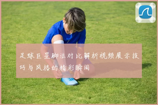 足球巨星脚法对比解析视频展示技巧与风格的精彩瞬间