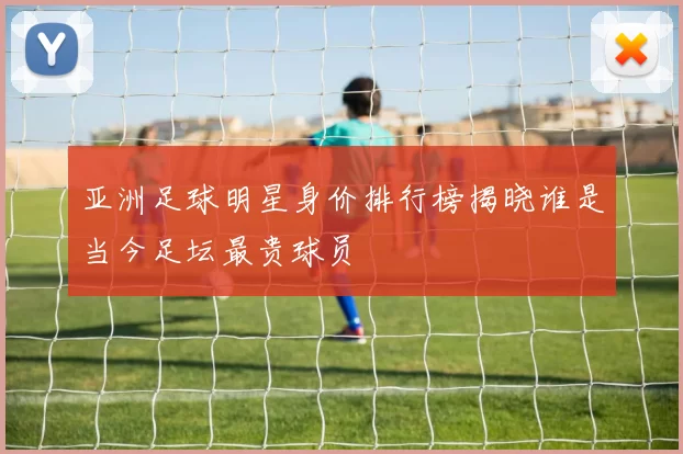 亚洲足球明星身价排行榜揭晓谁是当今足坛最贵球员