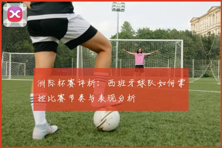 洲际杯赛评析：西班牙球队如何掌控比赛节奏与表现分析
