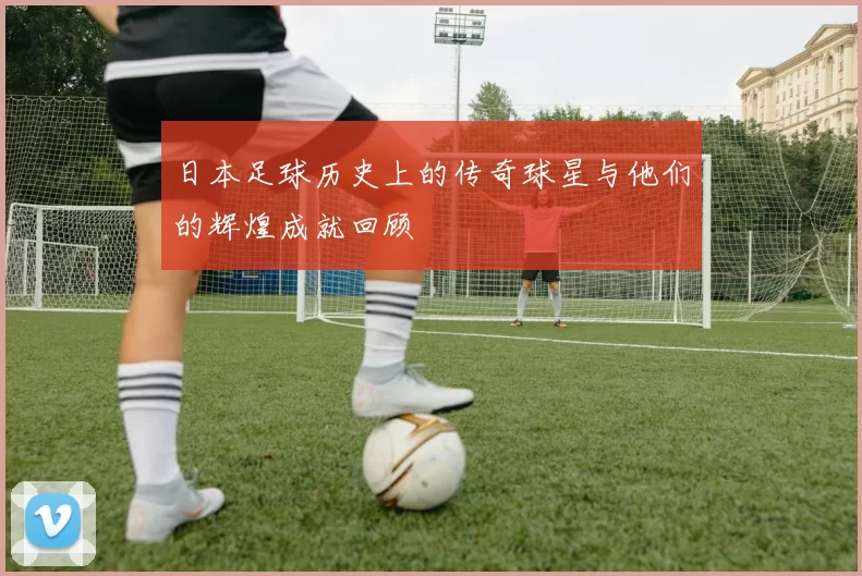 日本足球历史上的传奇球星与他们的辉煌成就回顾
