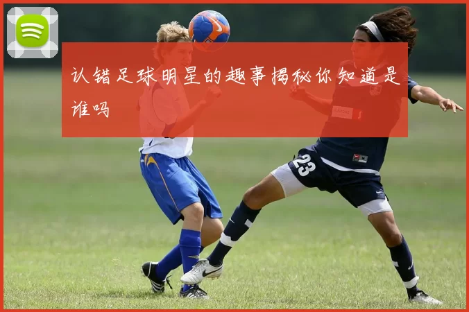 认错足球明星的趣事揭秘你知道是谁吗