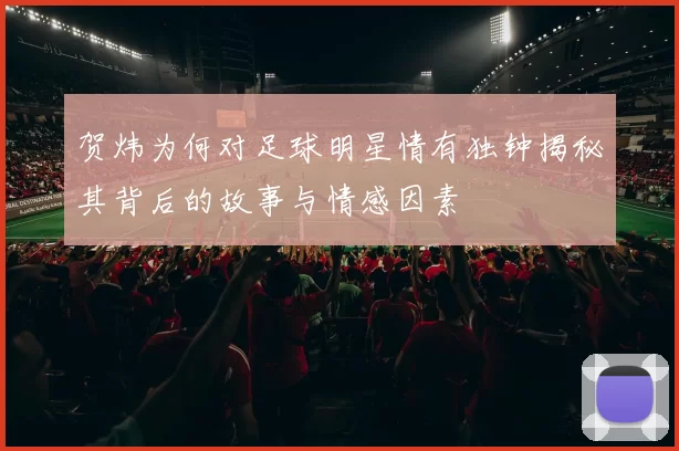 贺炜为何对足球明星情有独钟揭秘其背后的故事与情感因素