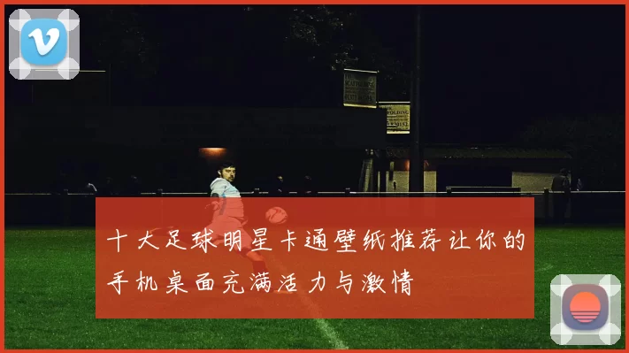 十大足球明星卡通壁纸推荐让你的手机桌面充满活力与激情