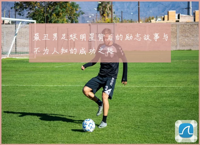 最丑男足球明星背后的励志故事与不为人知的成功之路