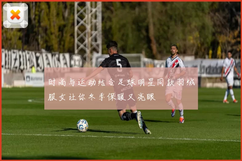 时尚与运动结合足球明星同款羽绒服女让你冬季保暖又亮眼