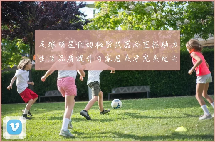 足球明星们的秘密武器浴室柜助力生活品质提升与家居美学完美结合