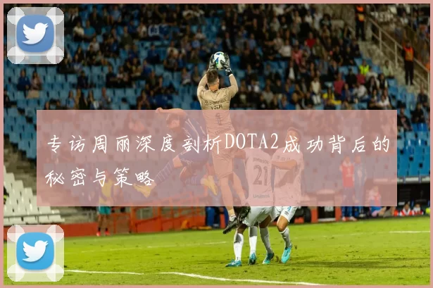 专访周丽深度剖析DOTA2成功背后的秘密与策略